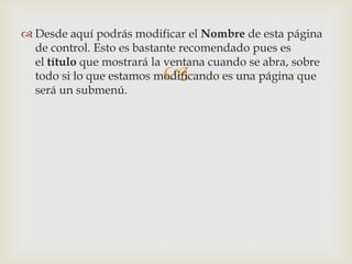  Desde aquí podrás modificar el Nombre de esta página
  de control. Esto es bastante recomendado pues es
  el título que mostrará la ventana cuando se abra, sobre
                          
  todo si lo que estamos modificando es una página que
  será un submenú.
 