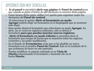 OPCIONES SON MUY SENCILLAS:
     Ir al panel te permitirá abrir una página de Panel de control para
     que cuando se pulse el botón de este elemento se muestre dicha página.
    Como hemos dicho antes, utiliza esta opción para organizar mejor los
     elementos del Panel de control.
     Si seleccionas la opción Abrir el formulario en modo
     Agregar podrás elegir un formulario en el desplegable que se mostrará
     más abajo.
    Esta opción abrirá el formulario que selecciones en modo Agregar. Es
     decir, no se verán los registros existentes, sólo se abrirá el
     formulario para que puedas insertar nuevos registros.
     Abrir el formulario en modo Edición te permitirá abrir el
     formulario que escojas de forma que se muestren todos los registros
     existentes y así poder modificarlos.
    En el listado de Formularios verás que se ha añadido un nuevo
     formulario con el nombre Panel de Control. Este es el resultado de lo
     que acabamos de hacer en este apartado.
    Puedes modificar su aspecto entrando en su Vista de
     Diseño seleccionando el formulario y haciendo clic en el
     botón Diseño .



01/07/2012
 