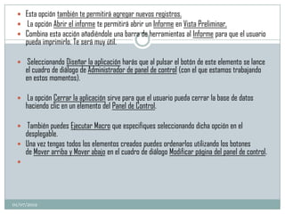  Esta opción también te permitirá agregar nuevos registros.
  La opción Abrir el informe te permitirá abrir un Informe en Vista Preliminar.
  Combina esta acción añadiéndole una barra de herramientas al Informe para que el usuario
     pueda imprimirlo. Te será muy útil.

  Seleccionando Diseñar la aplicación harás que al pulsar el botón de este elemento se lance
     el cuadro de diálogo de Administrador de panel de control (con el que estamos trabajando
     en estos momentos).

  La opción Cerrar la aplicación sirve para que el usuario pueda cerrar la base de datos
     haciendo clic en un elemento del Panel de Control.

  También puedes Ejecutar Macro que especifiques seleccionando dicha opción en el
   desplegable.
  Una vez tengas todos los elementos creados puedes ordenarlos utilizando los botones
   de Mover arriba y Mover abajo en el cuadro de diálogo Modificar página del panel de control.
 




01/07/2012
 