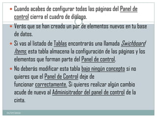  Cuando acabes de configurar todas las páginas del Panel de
   control cierra el cuadro de diálogo.
  Verás que se han creado un par de elementos nuevos en tu base
   de datos.
  Si vas al listado de Tablas encontrarás una llamada Swichboard
   Items, esta tabla almacena la configuración de las páginas y los
   elementos que forman parte del Panel de control.
  No deberás modificar esta tabla bajo ningún concepto si no
   quieres que el Panel de Control deje de
   funcionar correctamente. Si quieres realizar algún cambio
   acude de nuevo al Adminisitrador del panel de control de la
   cinta.
01/07/2012
 