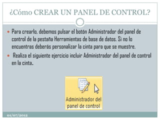 ¿Cómo CREAR UN PANEL DE CONTROL?

 Para crearlo, debemos pulsar el botón Administrador del panel de
  control de la pestaña Herramientas de base de datos. Si no lo
  encuentras deberás personalizar la cinta para que se muestre.
 Realiza el siguiente ejercicio incluir Administrador del panel de control
  en la cinta.




01/07/2012
 