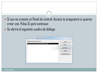  Si aun no creaste un Panel de control, Access te preguntará si quieres
  crear uno. Pulsa Sí para continuar.
 Se abrirá el siguiente cuadro de diálogo:




01/07/2012
 