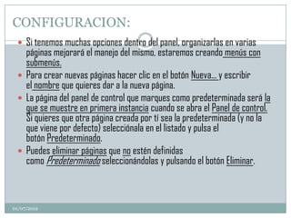 CONFIGURACION:
  Si tenemos muchas opciones dentro del panel, organizarlas en varias
   páginas mejorará el manejo del mismo, estaremos creando menús con
   submenús.
  Para crear nuevas páginas hacer clic en el botón Nueva... y escribir
   el nombre que quieres dar a la nueva página.
  La página del panel de control que marques como predeterminada será la
   que se muestre en primera instancia cuando se abra el Panel de control.
   Si quieres que otra página creada por tí sea la predeterminada (y no la
   que viene por defecto) selecciónala en el listado y pulsa el
   botón Predeterminado.
  Puedes eliminar páginas que no estén definidas
   como Predeterminado seleccionándolas y pulsando el botón Eliminar.



01/07/2012
 