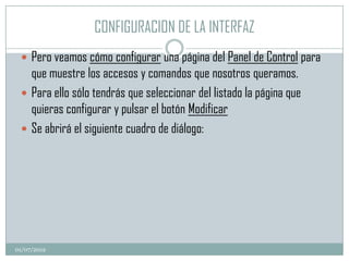CONFIGURACION DE LA INTERFAZ
  Pero veamos cómo configurar una página del Panel de Control para
   que muestre los accesos y comandos que nosotros queramos.
  Para ello sólo tendrás que seleccionar del listado la página que
   quieras configurar y pulsar el botón Modificar
  Se abrirá el siguiente cuadro de diálogo:




01/07/2012
 