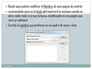  Desde aquí podrás modificar el Nombre de esta página de control.
  recomendado pues es el título que mostrará la ventana cuando se
   abra, sobre todo si lo que estamos modificando es una página que
   será un submenú
  Escribe el nombre que prefieras en el cuadro de texto y listo.




01/07/2012
 