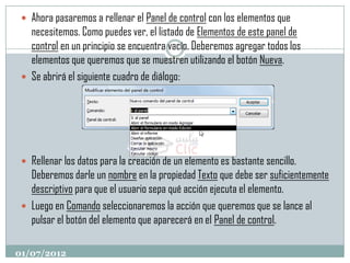  Ahora pasaremos a rellenar el Panel de control con los elementos que
   necesitemos. Como puedes ver, el listado de Elementos de este panel de
   control en un principio se encuentra vacío. Deberemos agregar todos los
   elementos que queremos que se muestren utilizando el botón Nueva.
  Se abrirá el siguiente cuadro de diálogo:




  Rellenar los datos para la creación de un elemento es bastante sencillo.
   Deberemos darle un nombre en la propiedad Texto que debe ser suficientemente
   descriptivo para que el usuario sepa qué acción ejecuta el elemento.
  Luego en Comando seleccionaremos la acción que queremos que se lance al
   pulsar el botón del elemento que aparecerá en el Panel de control.

01/07/2012
 