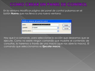 En la ventana Modificar página del panel de control pulsamos en el
botón Nueva que nos lleva a una nueva ventana:




Hay que ir a comando, para seleccionar la acción que deseamos que se
ejecute. Como no existe ningún comando que muestre el contenido de
consultas, lo haremos a través de una macro (que nos abre la macro). El
comando que seleccionamos es Ejecutar macro.
 