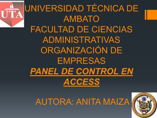 UNIVERSIDAD TÉCNICA DE
        AMBATO
 FACULTAD DE CIENCIAS
    ADMINISTRATIVAS
   ORGANIZACIÓN DE
      EMPRESAS
 PANEL DE CONTROL EN
        ACCESS

  AUTORA: ANITA MAIZA
 