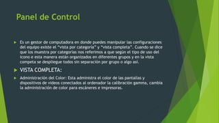 Panel de Control
 Es un gestor de computadora en donde puedes manipular las configuraciones
del equipo existe el “vista por categoría” y “vista completa”. Cuando se dice
que los muestra por categorías nos referimos a que según el tipo de uso del
icono e esta manera están organizados en diferentes grupos y en la vista
competa se despliegue todos sin separación por grupo o algo así.
 VISTA COMPLETA:
 Administración del Color: Esta administra el color de las pantallas y
dispositivos de videos conectados al ordenador la calibración gamma, cambia
la administración de color para escáneres e impresoras.
 