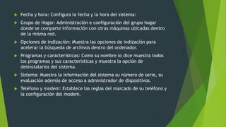  Fecha y hora: Configura la fecha y la hora del sistema:
 Grupo de Hogar: Administración e configuración del grupo hogar
donde se comparte información con otras máquinas ubicadas dentro
de la misma red.
 Opciones de indización: Muestra las opciones de indización para
acelerar la búsqueda de archivos dentro del ordenador.
 Programas y características: Como su nombre lo dice muestra todos
los programas y sus características y muestra la opción de
desinstalarlos del sistema.
 Sistema: Muestra la información del sistema su número de serie, su
evaluación además de acceso a administrador de dispositivos.
 Teléfono y modem: Establece las reglas del marcado de su teléfono y
la configuración del modem.
 