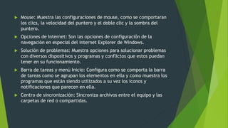  Mouse: Muestra las configuraciones de mouse, como se comportaran
los clics, la velocidad del puntero y el doble clic y la sombra del
puntero.
 Opciones de Internet: Son las opciones de configuración de la
navegación en especial del internet Explorer de Windows.
 Solución de problemas: Muestra opciones para solucionar problemas
con diversos dispositivos y programas y conflictos que estos puedan
tener en su funcionamiento.
 Barra de tareas y menú Inicio: Configura como se comporta la barra
de tareas como se agrupan los elementos en ella y como muestra los
programas que están siendo utilizados a su vez los iconos y
notificaciones que parecen en ella.
 Centro de sincronización: Sincroniza archivos entre el equipo y las
carpetas de red o compartidas.
 