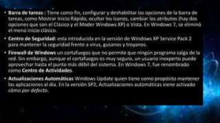 Aplicaciones• Barra de tareas : Tiene como fin, configurar y deshabilitar las opciones de la barra de
tareas, como Mostrar Inicio Rápido, ocultar los íconos, cambiar los atributos (hay dos
opciones que son el Clásico y el Moder Windows XP) o Vista. En Windows 7, se eliminó
el menú inicio clásico.
• Centro de Seguridad: esta introducida en la versión de Windows XP Service Pack 2
para mantener la seguridad frente a virus, gusanos y troyanos.
• Firewall de Windows un cortafuegos que no permite que ningún programa salga de la
red. Sin embargo, aunque el cortafuegos es muy seguro, un usuario inexperto puede
aprovechar hasta el punto más débil del sistema. En Windows 7, fue renombrado
como Centro de Actividades.
• Actualizaciones Automáticas Windows Update quien tiene como propósito mantener
las aplicaciones al día. En la versión SP2, Actualizaciones automáticas viene activado
cómo por defecto.
 