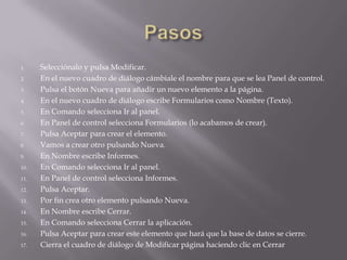 1.    Selecciónalo y pulsa Modificar.
2.    En el nuevo cuadro de diálogo cámbiale el nombre para que se lea Panel de control.
3.    Pulsa el botón Nueva para añadir un nuevo elemento a la página.
4.    En el nuevo cuadro de diálogo escribe Formularios como Nombre (Texto).
5.    En Comando selecciona Ir al panel.
6.    En Panel de control selecciona Formularios (lo acabamos de crear).
7.    Pulsa Aceptar para crear el elemento.
8.    Vamos a crear otro pulsando Nueva.
9.    En Nombre escribe Informes.
10.   En Comando selecciona Ir al panel.
11.   En Panel de control selecciona Informes.
12.   Pulsa Aceptar.
13.   Por fin crea otro elemento pulsando Nueva.
14.   En Nombre escribe Cerrar.
15.   En Comando selecciona Cerrar la aplicación.
16.   Pulsa Aceptar para crear este elemento que hará que la base de datos se cierre.
17.   Cierra el cuadro de diálogo de Modificar página haciendo clic en Cerrar
 