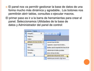  El panel nos va permitir gestionar la base de datos de una
  forma mucho más dinámica y agradable.. Los botones nos
  permitirán abrir tablas, consultas o ejecutar macros.
El primer paso es ir a la barra de herramientas para crear el
  panel. Seleccionamos Utilidades de la base de
  datos y Administrador del panel de control:
 