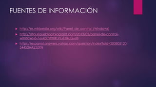 FUENTES DE INFORMACIÓN
http://es.wikipedia.org/wiki/Panel_de_control_(Windows)
http://atauriqueblog.blogspot.com/2012/02/panel-de-control-windows-
8-7-y-xp.html#.VG1zl4uG--M
https://espanol.answers.yahoo.com/question/index?qid=200805120
54450AA25ZPN