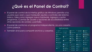 ¿Qué es el Panel de Control?
El panel de control de la interfaz gráfica de Windows permite a los
usuarios que vean y que manipulen ajustes y controles del sistema
básico, tales como Agregar nuevo hardware, Agregar o quitar
programas, Cuentas de usuario y opciones de accesibilidad entre
otras opciones de sonidos y pantalla.
El panel de control es un programa independiente, no una carpeta
como parece.
También sirve para compartir archivos y carpetas.