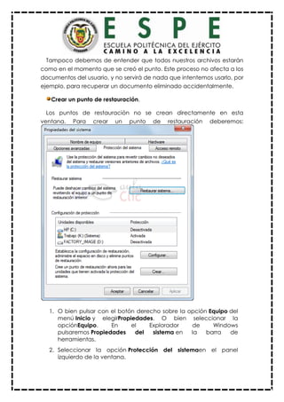 Tampoco debemos de entender que todos nuestros archivos estarán
como en el momento que se creó el punto. Este proceso no afecta a los
documentos del usuario, y no servirá de nada que intentemos usarlo, por
ejemplo, para recuperar un documento eliminado accidentalmente.
Crear un punto de restauración.
Los puntos de restauración no se crean directamente en esta
ventana. Para crear un punto de restauración deberemos:
1. O bien pulsar con el botón derecho sobre la opción Equipo del
menú Inicio y elegirPropiedades. O bien seleccionar la
opciónEquipo. En el Explorador de Windows
pulsaremos Propiedades del sistema en la barra de
herramientas.
2. Seleccionar la opción Protección del sistemaen el panel
izquierdo de la ventana.
 