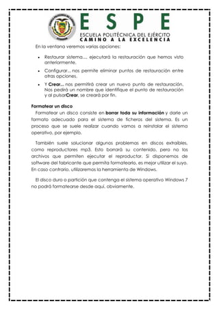 En la ventana veremos varias opciones:
 Restaurar sistema..., ejecutará la restauración que hemos visto
anteriormente.
 Configurar... nos permite eliminar puntos de restauración entre
otras opciones.
 Y Crear... nos permitirá crear un nuevo punto de restauración.
Nos pedirá un nombre que identifique el punto de restauración
y al pulsarCrear, se creará por fin.
Formatear un disco
Formatear un disco consiste en borrar toda su información y darle un
formato adecuado para el sistema de ficheros del sistema. Es un
proceso que se suele realizar cuando vamos a reinstalar el sistema
operativo, por ejemplo.
También suele solucionar algunos problemas en discos extraíbles,
como reproductores mp3. Esto borrará su contenido, pero no los
archivos que permiten ejecutar el reproductor. Si disponemos de
software del fabricante que permita formatearlo, es mejor utilizar el suyo.
En caso contrario, utilizaremos la herramienta de Windows.
El disco duro o partición que contenga el sistema operativo Windows 7
no podrá formatearse desde aquí, obviamente.
 