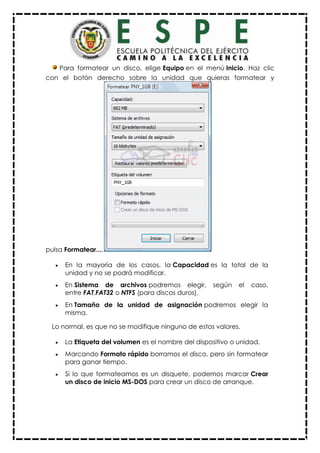 Para formatear un disco, elige Equipo en el menú Inicio. Haz clic
con el botón derecho sobre la unidad que quieras formatear y
pulsa Formatear....
 En la mayoría de los casos, la Capacidad es la total de la
unidad y no se podrá modificar.
 En Sistema de archivos podremos elegir, según el caso,
entre FAT,FAT32 o NTFS (para discos duros).
 En Tamaño de la unidad de asignación podremos elegir la
misma.
Lo normal, es que no se modifique ninguno de estos valores.
 La Etiqueta del volumen es el nombre del dispositivo o unidad.
 Marcando Formato rápido borramos el disco, pero sin formatear
para ganar tiempo.
 Si lo que formateamos es un disquete, podemos marcar Crear
un disco de inicio MS-DOS para crear un disco de arranque.
 