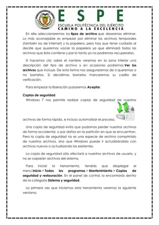 En ella seleccionaremos los tipos de archivo que deseamos eliminar.
Lo más aconsejable es empezar por eliminar los archivos temporales
(también los de Internet) y la papelera, pero hay que tener cuidado al
decirle que queremos vaciar la papelera ya que eliminará todos los
archivos que ésta contiene y por lo tanto ya no podremos recuperarlos.
Si hacemos clic sobre el nombre veremos en la zona inferior una
descripción del tipo de archivo y en ocasiones podremos Ver los
archivos que incluye. De esta forma nos aseguraremos de si queremos o
no borrarlos. Si decidimos borrarlos marcaremos su casilla de
verificación.
Para empezar la liberación pulsaremos Aceptar.
Copias de seguridad
Windows 7 nos permite realizar copias de seguridad de nuestros
archivos de forma rápida, e incluso automatizar el proceso.
Una copia de seguridad evita que podamos perder nuestros archivos
de forma accidental, o por daños en la partición en que se encuentran.
Pero la copia de seguridad no es una especie de archivo comprimido
de nuestros archivos, sino que Windows puede ir actualizándola con
archivos nuevos o actualizando los existentes.
La copia de seguridad sólo afectará a nuestros archivos de usuario, y
no se copiarán archivos del sistema.
Para iniciar la herramienta, tendrás que desplegar el
menú Inicio > Todos los programas > Mantenimiento > Copias de
seguridad y restauración. En el panel de control, lo encontrarás dentro
de la categoría Sistema y seguridad.
La primera vez que iniciemos esta herramienta veremos la siguiente
ventana:
 