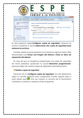 En ella podremos elegir Configurar copias de seguridado restaurar los
archivos mediante la opciónSeleccionar otra copia de seguridad para
restaurar los archivos.
También desde el panel izquierdo encontraremos algunas tareas útiles
relacionadas comoCrear una imagen del sistema o Crear un disco de
reparación del sistema.
En caso de que ya tengamos programada una copia de seguridad
de forma periódica aparecerá la opción Desactivar programación,
para que dejen de crearse copias de seguridad automáticamente.
Realizar copias de seguridad.
Hacemos clic en Configurar copias de seguridad. Tan sólo deberemos
seguir un sencillo asistente para configurarlas. Puedes seguirlo paso a
paso desde aquí . Una vez creada, la ventana de la herramienta
cambiará y mostrará un aspecto similar al siguiente:
 