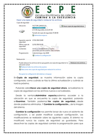 En Copia de seguridad, se muestra información sobre la copia
configurada, como cuándo se hizo la última actualización y cuándo se
hará la próxima.
Pulsando sobreHacer una copia de seguridad ahora, actualizamos la
copia de seguridad con los archivos nuevos o actualizados.
Desde la ventanaAdministrar espaciopodremos acceder a la
ubicación en que se encuentra la copia de seguridad, pulsando
enExaminar. También podremos Ver copias de seguridad... desde
donde podremos eliminarlas. Y Cambiar la configuración... de la imagen
del sistema.
Cambiar la configuración nos permite lanzar de nuevo el asistente de
configuración, y así poder modificar cualquier configuración. Las
modificaciones se realizarán sobre las siguientes copias. El sistema no
modificará nunca las copias de seguridad ya guardadas. Para
desactivar las copias de seguridad cambia la programación para que
 