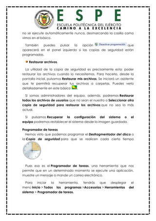 no se ejecute automáticamente nunca, desmarcando la casilla como
vimos en el básico.
También puedes pulsar la opción que
aparecerá en el panel izquierdo si las copias de seguridad están
programadas.
Restaurar archivos.
La utilidad de la copia de seguridad es precisamente esta: poder
restaurar los archivos cuando lo necesitemos. Para hacerlo, desde la
pantalla inicial, pulsamos Restaurar mis archivos. Se iniciará un asistente
que te permitirá recuperar tus archivos o carpetas. Puedes verlo
detalladamente en este básico .
Si somos administradores del equipo, además, podremos Restaurar
todos los archivos de usuarios que no sean el nuestro o Seleccionar otra
copia de seguridad para restaurar los archivos que no sea la más
actual.
Si pulsamos Recuperar la configuración del sistema o el
equipo podremos restablecer el sistema desde la imagen guardada.
Programador de tareas
Hemos visto que podemos programar el Desfragmentador del disco o
la Copia de seguridad para que se realicen cada cierto tiempo
.
Pues eso es el Programador de tareas, una herramienta que nos
permite que en un determinado momento se ejecute una aplicación,
muestre un mensaje o mande un correo electrónico.
Para iniciar la herramienta, tendrás que desplegar el
menú Inicio > Todos los programas >Accesorios > Herramientas del
sistema > Programador de tareas.
 