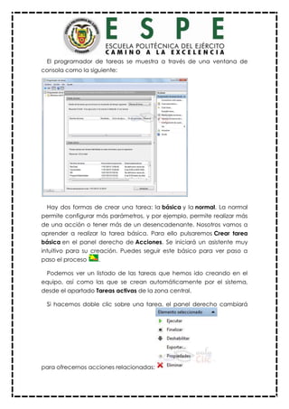 El programador de tareas se muestra a través de una ventana de
consola como la siguiente:
Hay dos formas de crear una tarea: la básica y la normal. La normal
permite configurar más parámetros, y por ejemplo, permite realizar más
de una acción o tener más de un desencadenante. Nosotros vamos a
aprender a realizar la tarea básica. Para ello pulsaremos Crear tarea
básica en el panel derecho de Acciones. Se iniciará un asistente muy
intuitivo para su creación. Puedes seguir este básico para ver paso a
paso el proceso .
Podemos ver un listado de las tareas que hemos ido creando en el
equipo, así como las que se crean automáticamente por el sistema,
desde el apartado Tareas activas de la zona central.
Si hacemos doble clic sobre una tarea, el panel derecho cambiará
para ofrecernos acciones relacionadas:
 