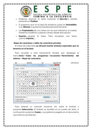  Podemos arrancar la tarea pulsando en Ejecutar o pararla
pulsando en Finalizar.
 Si queremos que no se ejecute podemos pulsar en Deshabilitar,
o en Eliminar si queremos borrarla permanentemente.
 Las Propiedades de una tarea son las que indicamos al crearla.
Podremos modificar cualquier campo desde esta opción.
 Exportar... guarda la tarea. Para recuperar una tarea,
usamos Importar....
Mapa de caracteres y editor de caracteres privados
El mapa de caracteres es útil para insertar símbolos especiales que no
tenemos en el teclado.
Para acceder a esta herramienta tendrás que desplegar el
menú Inicio > Todos los programas > Accesorios >Herramientas del
sistema > Mapa de caracteres.
Se abrirá la siguiente ventana:
Para obtener un caracter hacemos clic sobre el símbolo y
pulsamos Seleccionar. El símbolo se escribirá en el cuadro de texto. A
continuación pulsamos Copiar y ya podremos pegarlo en el documento
que estemos escribiendo.
 