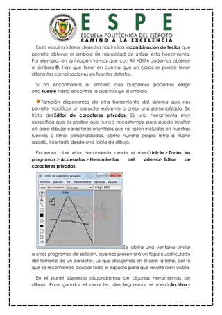 En la esquina inferior derecha nos indica lacombinación de teclas que
permite obtener el símbolo sin necesidad de utilizar esta herramienta.
Por ejemplo, en la imagen vemos que con Alt +0174 podemos obtener
el símbolo ®. Hay que tener en cuenta que un caracter puede tener
diferentes combinaciones en fuentes distintas.
Si no encontramos el símbolo que buscamos podemos elegir
otra Fuente hasta encontrar la que incluye el símbolo.
También disponemos de otra herramienta del sistema que nos
permite modificar un caracter existente o crear uno personalizado. Se
trata del Editor de caracteres privados. Es una herramienta muy
específica que es posible que nunca necesitemos, pero puede resultar
útil para dibujar caracteres orientales que no estén incluidos en nuestras
fuentes o letras personalizadas, como nuestra propia letra a mano
alzada, insertada desde una tabla de dibujo.
Podemos abrir esta herramienta desde el menú Inicio > Todos los
programas > Accesorios > Herramientas del sistema> Editor de
caracteres privados.
Se abrirá una ventana similar
a otros programas de edición, que nos presentará un tapiz cuadriculado
del tamaño de un caracter. Lo que dibujemos en él será la letra, por lo
que se recomienda ocupar todo el espacio para que resulte bien visible.
En el panel izquierdo dispondremos de algunas herramientas de
dibujo. Para guardar el caracter, desplegaremos el menú Archivo y
 