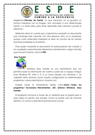 elegiremos Vínculos de fuente. Lo que hacemos no es guardar un
archivo individual con la imagen, sino vincularlo a una determinada
fuente o a todas ellas, para tener disponible este caracter cuando la
utilicemos.
Debemos tener en cuenta que, si pensamos compartir un documento
que contenga este caracter con otra persona, ésta no lo visualizará,
porque cada ordenador interpreta el texto en función de las fuentes
que tiene instaladas en el sistema.
Para poder compartir el documento sin preocuparnos de si podrá o
no visualizarlo correctamente deberemos transformarlo a algún formato
que incluya la fuente, como el PDF.
Easy Transfer
Windows Easy Transfer es una herramienta que nos
permite copiar la información de nuestro usuario de un equipo antiguo
(con Windows XP, Vista o 7) a un nuevo equipo con Windows 7. Se
copiarán tanto archivos como nuestra configuración en determinados
programas, correos electrónicos, favoritos, etc.
Puedes iniciar la herramienta desde menú Inicio > Todos los
programas > Accesorios >Herramientas del sistema > Windows Easy
Transfer.
El programa funciona a través de un asistente que te guiará paso a
paso según la opción que escojas. Como se puede usar de maneras
distintas, no vamos a describir el proceso paso a paso.
 