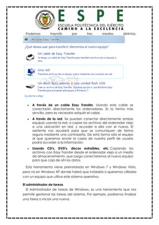 Podemos trasmitir por tres medios distintos.
 A través de un cable Easy Transfer. Usando este cable se
conectarán directamente los ordenadores. Es la forma más
sencilla, pero es necesario adquirir el cable.
 A través de la red. Se pueden conectar directamente ambos
equipos usando la red, o copiar los archivos del ordenador viejo
a una ubicación en red, y acceder a ella con el nuevo. El
asistente nos ayudará para que se comuniquen de forma
segura mediante una contraseña. De esta forma sólo el equipo
al que queramos enviar la copia de nuestro perfil de usuario
podrá acceder a la información.
 Usando CD's, DVD's, discos extraíbles, etc. Copiando los
archivos con Easy Transfer desde el ordenador viejo a un medio
de almacenamiento, que luego conectaremos al nuevo equipo
para que coja de ahí los datos.
Esta herramienta viene preinstalada en Windows 7 y Windows Vista,
pero no en Windows XP donde habrá que instalarla si queremos utilizarla
con un equipo que utilice este sistema operativo.
El administrador de tareas
El Administrador de tareas de Windows, es una herramienta que nos
permite gestionar las tareas del sistema. Por ejemplo, podremos finalizar
una tarea o iniciar una nueva.
 