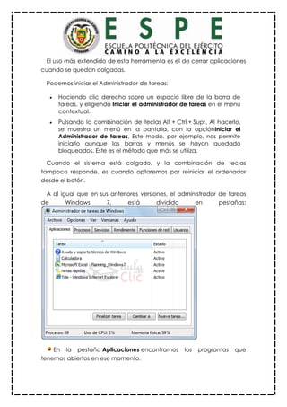 El uso más extendido de esta herramienta es el de cerrar aplicaciones
cuando se quedan colgadas.
Podemos iniciar el Administrador de tareas:
 Haciendo clic derecho sobre un espacio libre de la barra de
tareas, y eligiendo Iniciar el administrador de tareas en el menú
contextual.
 Pulsando la combinación de teclas Alt + Ctrl + Supr. Al hacerlo,
se muestra un menú en la pantalla, con la opciónIniciar el
Administrador de tareas. Este modo, por ejemplo, nos permite
iniciarlo aunque las barras y menús se hayan quedado
bloqueados. Este es el método que más se utiliza.
Cuando el sistema está colgado, y la combinación de teclas
tampoco responde, es cuando optaremos por reiniciar el ordenador
desde el botón.
A al igual que en sus anteriores versiones, el administrador de tareas
de Windows 7, está dividido en pestañas:
En la pestaña Aplicaciones encontramos los programas que
tenemos abiertos en ese momento.
 