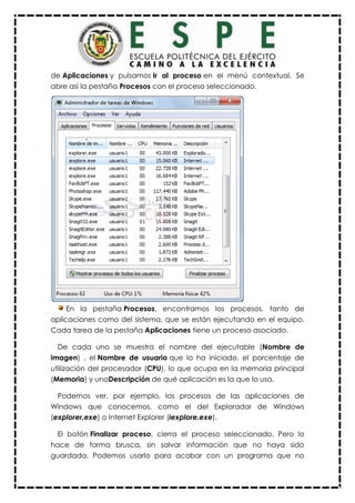 de Aplicaciones y pulsamos Ir al proceso en el menú contextual. Se
abre así la pestaña Procesos con el proceso seleccionado.
En la pestaña Procesos, encontramos los procesos, tanto de
aplicaciones como del sistema, que se están ejecutando en el equipo.
Cada tarea de la pestaña Aplicaciones tiene un proceso asociado.
De cada uno se muestra el nombre del ejecutable (Nombre de
imagen) , el Nombre de usuario que lo ha iniciado, el porcentaje de
utilización del procesador (CPU), lo que ocupa en la memoria principal
(Memoria) y unaDescripción de qué aplicación es la que lo usa.
Podemos ver, por ejemplo, los procesos de las aplicaciones de
Windows que conocemos, como el del Explorador de Windows
(explorer.exe) o Internet Explorer (iexplore.exe).
El botón Finalizar proceso, cierra el proceso seleccionado. Pero lo
hace de forma brusca, sin salvar información que no haya sido
guardada. Podemos usarlo para acabar con un programa que no
 