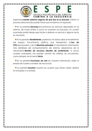 responda cuando estemos seguros de que ése es su proceso. Cerrar un
proceso desconocido puede hacer que el sistema no responda.
En la pestaña Servicios encontramos los servicios disponibles en el
sistema, de modo similar a como se muestran los procesos. Un usuario
avanzado podrá desde aquí iniciar o detener un servicio si alguna vez le
es necesario.
En la pestaña Rendimiento, podemos ver datos sobre el rendimiento
del equipo. Encontramos gráficos que representan el Uso de
CPU (procesador) y de la Memoria principal. Si necesitamos información
más detallada del comportamiento del sistema, disponemos de la
herramienta Monitor de recursos y Monitor de rendimiento. Si somos
usuarios avanzados nos pueden resultar de utilidad. Se encuentran,
como siempre, en el menú Inicio.
En la pestaña Funciones de red nos muestra información sobre el
estado de nuestra conexión de red actual.
La pestaña Usuarios muestra los usuarios que tienen sesión abierta
en el equipo y su estado.
 