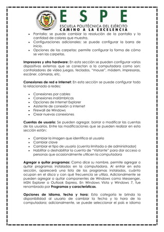  Pantalla: se puede cambiar la resolución de la pantalla y la
cantidad de colores que muestra.
 Configuraciones adicionales: se puede configurar la barra de
inicio.
 Opciones de las carpetas: permite configurar la forma de cómo
se ven las carpetas.
Impresores y otro hardware: En esta sección se pueden configurar varios
dispositivos externos que se conectan a la computadora como son:
controladores de video juegos, teclados, “mouse”, módem, impresoras,
escáner, cámaras, etc.
Conexiones de red e Internet: En esta sección se puede configurar todo
lo relacionado a redes:
 Conexiones por cables
 Conexiones inalámbricas
 Opciones de Internet Explorer
 Asistente de conexión a internet
 Firewall de Windows
 Crear nuevas conexiones
Cuentas de usuario: Se pueden agregar, borrar o modificar las cuentas
de los usuarios. Entre las modificaciones que se pueden realizar en esta
sección están:
 Cambiar la imagen que identifica al usuario
 Cambiar clave
 Cambiar el tipo de usuario (cuenta limitada o de administrador)
 Habilitar o deshabilitar la cuenta de “Visitante” para dar acceso a
personas que ocasionalmente utilicen la computadora
Agregar o quitar programas: Como dice su nombre, permite agregar o
quitar programas instalados en la computadora. Al entrar en esta
sección, aparecerá una lista de los programas instalados, cuánto
ocupan en el disco y con qué frecuencia se utiliza. Adicionalmente se
pueden agregar o quitar componentes de Windows como Messenger,
MSN Explorer o Outlook Express. En Windows Vista y Windows 7, fue
renombrado por Programas y características.
Opciones de idioma, fecha y hora: Esta categoría le brinda la
disponibilidad al usuario de cambiar la fecha y la hora de la
computadora; adicionalmente, se puede seleccionar el país e idioma
 