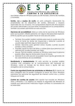 que desee utilizar en Windows para uso del teclado, sistema de medidas
y monedas.
Sonido, voz y equipo de audio: en esta categoría Aparecerán las
propiedades de los dispositivos de sonido, altavoces y equipos
especiales de voz. Inclusive, si la computadora dispone de otros equipos
de sonido adicionales a los que están incorporados en la computadora,
también se pueden administrar en esta sección.
Opciones de accesibilidad: Adecua varias de las opciones de Windows
para que puedan utilizarlo personas con alguna discapacidad especial.
Entre los ajustes que se pueden hacer en esta sección están:
 Teclado: Se pueden realizar cambios para que el usuario escuche
tonos al tocar las teclas de mayúsculas y detectar cuando el
usuario deja oprimida alguna tecla por error.
 Sonido: Opciones para generar avisos visuales cuando ocurren
sonidos y otros cambios.
 Pantalla: ajusta los tipos de letras y colores para que personas con
deficiencias visuales puedan ver mejor.
 Mouse: Permite realizar cambios en Windows para que la persona
pueda utilizar algunas teclas para mover el mouse.
 General: Es en esta sección se pueden hacer ajustes generales de
las características de accesibilidad.
Rendimiento y mantenimiento: En esta sección se pueden realizar
cambios más completos en el funcionamiento del hardware en
Windows, como el manejo de los discos duros y ajuste del uso
energético de la computadora.
Centro de seguridad (Centro de actividades en Windows 7): Es dentro de
esta categoría que se puede configurar la forma de cómo Windows
administra las opciones de seguridad de Internet contra virus y contra
ataques en la red.
Control de cuentas de usuario: Esta opción fue incluida en Windows
Vista y Windows 7. Su objetivo es mejorar la seguridad de Windows al
impedir que aplicaciones maliciosas hagan cambios no autorizados en
el ordenador
 