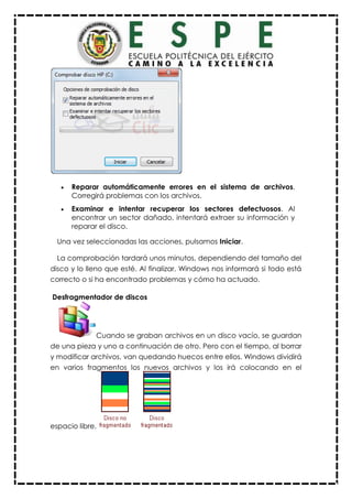  Reparar automáticamente errores en el sistema de archivos.
Corregirá problemas con los archivos.
 Examinar e intentar recuperar los sectores defectuosos. Al
encontrar un sector dañado, intentará extraer su información y
reparar el disco.
Una vez seleccionadas las acciones, pulsamos Iniciar.
La comprobación tardará unos minutos, dependiendo del tamaño del
disco y lo lleno que esté. Al finalizar, Windows nos informará si todo está
correcto o si ha encontrado problemas y cómo ha actuado.
Desfragmentador de discos
Cuando se graban archivos en un disco vacío, se guardan
de una pieza y uno a continuación de otro. Pero con el tiempo, al borrar
y modificar archivos, van quedando huecos entre ellos. Windows dividirá
en varios fragmentos los nuevos archivos y los irá colocando en el
espacio libre.
 