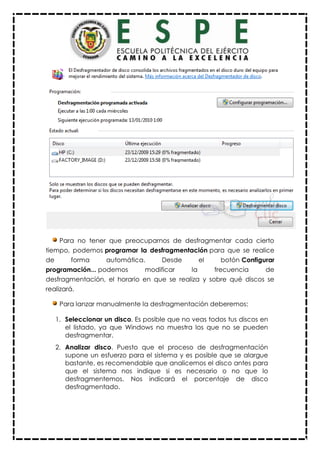 Para no tener que preocuparnos de desfragmentar cada cierto
tiempo, podemos programar la desfragmentación para que se realice
de forma automática. Desde el botón Configurar
programación... podemos modificar la frecuencia de
desfragmentación, el horario en que se realiza y sobre qué discos se
realizará.
Para lanzar manualmente la desfragmentación deberemos:
1. Seleccionar un disco. Es posible que no veas todos tus discos en
el listado, ya que Windows no muestra los que no se pueden
desfragmentar.
2. Analizar disco. Puesto que el proceso de desfragmentación
supone un esfuerzo para el sistema y es posible que se alargue
bastante, es recomendable que analicemos el disco antes para
que el sistema nos indique si es necesario o no que lo
desfragmentemos. Nos indicará el porcentaje de disco
desfragmentado.
 