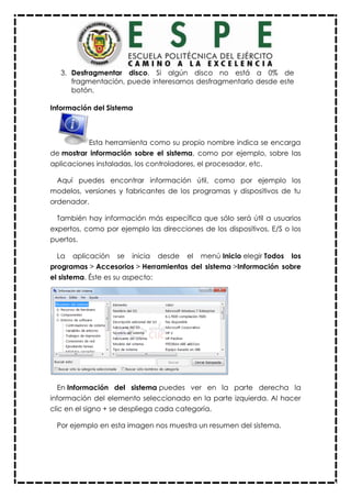 3. Desfragmentar disco. Si algún disco no está a 0% de
fragmentación, puede interesarnos desfragmentarlo desde este
botón.
Información del Sistema
Esta herramienta como su propio nombre indica se encarga
de mostrar información sobre el sistema, como por ejemplo, sobre las
aplicaciones instaladas, los controladores, el procesador, etc.
Aquí puedes encontrar información útil, como por ejemplo los
modelos, versiones y fabricantes de los programas y dispositivos de tu
ordenador.
También hay información más específica que sólo será útil a usuarios
expertos, como por ejemplo las direcciones de los dispositivos, E/S o los
puertos.
La aplicación se inicia desde el menú Inicio elegir Todos los
programas > Accesorios > Herramientas del sistema >Información sobre
el sistema. Éste es su aspecto:
En Información del sistema puedes ver en la parte derecha la
información del elemento seleccionado en la parte izquierda. Al hacer
clic en el signo + se despliega cada categoría.
Por ejemplo en esta imagen nos muestra un resumen del sistema.
 