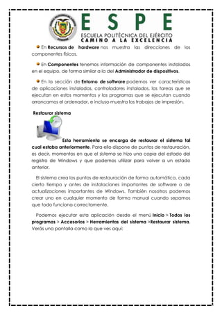 En Recursos de hardware nos muestra las direcciones de los
componentes físicos.
En Componentes tenemos información de componentes instalados
en el equipo, de forma similar a la del Administrador de dispositivos.
En la sección de Entorno de software podemos ver características
de aplicaciones instaladas, controladores instalados, las tareas que se
ejecutan en estos momentos y los programas que se ejecutan cuando
arrancamos el ordenador, e incluso muestra los trabajos de impresión.
Restaurar sistema
Esta herramienta se encarga de restaurar el sistema tal
cual estaba anteriormente. Para ello dispone de puntos de restauración,
es decir, momentos en que el sistema se hizo una copia del estado del
registro de Windows y que podemos utilizar para volver a un estado
anterior.
El sistema crea los puntos de restauración de forma automática, cada
cierto tiempo y antes de instalaciones importantes de software o de
actualizaciones importantes de Windows. También nosotros podemos
crear uno en cualquier momento de forma manual cuando sepamos
que todo funciona correctamente.
Podemos ejecutar esta aplicación desde el menú Inicio > Todos los
programas > Accesorios > Herramientas del sistema >Restaurar sistema.
Verás una pantalla como la que ves aquí:
 
