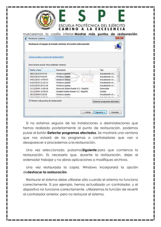 marcaremos la casilla inferior Mostrar más puntos de restauración.
Si no estamos seguros de las instalaciones o desinstalaciones que
hemos realizado posteriormente al punto de restauración, podemos
pulsar el botón Detectar programas afectados. Se mostrará una ventana
que nos avisará de los programas o controladores que van a
desaparecer si procedemos a la restauración.
Una vez seleccionado, pulsamosSiguiente para que comience la
restauración. Es necesario que, durante la restauración, dejes al
ordenador trabajar y no abras aplicaciones o modifiques archivos.
Una vez restaurada la copia, Windows incorporará la opción
dedeshacer la restauración.
Restaurar el sistema debe utilizarse sólo cuando el sistema no funciona
correctamente. Si por ejemplo, hemos actualizado un controlador, y el
dispositivo no funciona correctamente, utilizaremos la función de revertir
al controlador anterior, pero no restaurar el sistema.
 