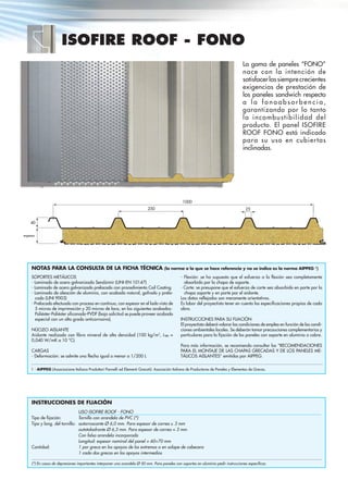 ISOFIRE ROOF - FONO
La gama de paneles “FONO”
nace con la intención de
satisfacerlassiemprecrecientes
exigencias de prestación de
los paneles sandwich respecto
a l a f o n o a b s o r b e n c i a ,
garantizando por lo tanto
la incombustibilidad del
producto. El panel ISOFIRE
ROOF FONO está indicado
para su uso en cubiertas
inclinadas.
1000
espesor
INSTRUCCIONES DE FIJACIÓN
Tipo de ﬁjación:
Tipo y long. del tornillo:
Cantidad:
USO ISOFIRE ROOF - FONO
Tornillo con arandela de PVC (*)
autorroscante Ø 6,0 mm. Para espesor de correa ≥ 3 mm
autotaladrante Ø 6,3 mm. Para espesor de correa < 3 mm
Con falsa arandela incorporada
Longitud: espesor nominal del panel + 60÷70 mm
1 por greca en los apoyos de los extremos o en solape de cabecera
1 cada dos grecas en los apoyos intermedios
(*) En casos de depresiones importantes interponer una arandela Ø 50 mm. Para paneles con soportes en aluminio pedir instrucciones especíﬁcas.
NOTAS PARA LA CONSULTA DE LA FICHA TÉCNICA (la norma a la que se hace referencia y no se indica es la norma AIPPEG 1
)
SOPORTES METÁLICOS
- Laminado de acero galvanizado Sendzimir (UNI-EN 10147)
- Laminado de acero galvanizado prelacado con procedimiento Coil Coating
- Laminado de aleación de aluminio, con acabado natural, gofrado y prela-
cado (UNI 9003)
- Prelacado efectuado con proceso en continuo, con espesor en el lado visto de
5 micras de imprimación y 20 micras de laca, en los siguientes acabados:
Poliéster-Poliéster siliconado-PVDF (bajo solicitud se puede proveer acabado
especial con un alto grado anticorrosivo).
NÚCLEO AISLANTE
Aislante realizado con ﬁbra mineral de alta densidad (100 kg/m3
, λm =
0,040 W/mK a 10 °C).
CARGAS
- Deformación: se admite una ﬂecha igual o menor a 1/200 L
- Flexión: se ha supuesto que el esfuerzo a la ﬂexión sea completamente
absorbido por la chapa de soporte.
- Corte: se presupone que el esfuerzo de corte sea absorbido en parte por la
chapa soporte y en parte por el aislante.
Los datos reﬂejados son meramente orientativos.
Es labor del proyectista tener en cuenta las especiﬁcaciones propias de cada
obra.
INSTRUCCIONES PARA SU FIJACIÓN
El proyectista deberá valorar las condiciones de empleo en función de las condi-
ciones ambientales locales. Se deberán tomar precauciones complementarias y
particulares para la ﬁjación de los paneles con soporte en aluminio o cobre.
Para más información, se recomienda consultar las “RECOMENDACIONES
PARA EL MONTAJE DE LAS CHAPAS GRECADAS Y DE LOS PANELES ME-
TÁLICOS AISLANTES” emitidas por AIPPEG.
1 - AIPPEG (Associazione Italiana Produttori Pannelli ed Elementi Grecati): Asociación Italiana de Productores de Paneles y Elementos de Grecas.
250 25
40
 