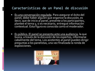 Características de un Panel de discusión
 Es una conversación regulada. Para asegurar el éxito del
panel, debe haber alguien que organice la discusión, es
decir, que de inicio al panel, presente a los participantes,
plantee el tema y, si es necesario, entregue información
contextual. Esta figura es conocida como el moderador.
 Es público. El panel se presenta ante una audiencia, la que
busca, a través de la discusión de los expertos, informarse
cabalmente del tema. Los asistentes al panel pueden dirigir
preguntas a los panelistas, una vez finalizada la ronda de
exposiciones.
 