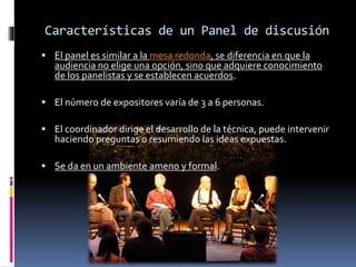 Características de un Panel de discusión
 El panel es similar a la mesa redonda, se diferencia en que la
audiencia no elige una opción, sino que adquiere conocimiento
de los panelistas y se establecen acuerdos.
 El número de expositores varía de 3 a 6 personas.
 El coordinador dirige el desarrollo de la técnica, puede intervenir
haciendo preguntas o resumiendo las ideas expuestas.
 Se da en un ambiente ameno y formal.
 