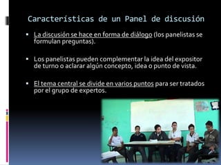 Características de un Panel de discusión
 La discusión se hace en forma de diálogo (los panelistas se
formulan preguntas).
 Los panelistas pueden complementar la idea del expositor
de turno o aclarar algún concepto, idea o punto de vista.
 El tema central se divide en varios puntos para ser tratados
por el grupo de expertos.
 