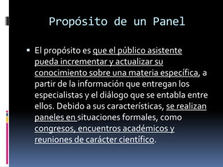 Propósito de un Panel
 El propósito es que el público asistente
pueda incrementar y actualizar su
conocimiento sobre una materia específica, a
partir de la información que entregan los
especialistas y el diálogo que se entabla entre
ellos. Debido a sus características, se realizan
paneles en situaciones formales, como
congresos, encuentros académicos y
reuniones de carácter científico.
 