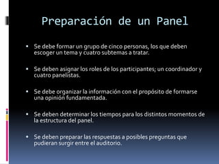 Preparación de un Panel
 Se debe formar un grupo de cinco personas, los que deben
escoger un tema y cuatro subtemas a tratar.
 Se deben asignar los roles de los participantes; un coordinador y
cuatro panelistas.
 Se debe organizar la información con el propósito de formarse
una opinión fundamentada.
 Se deben determinar los tiempos para los distintos momentos de
la estructura del panel.
 Se deben preparar las respuestas a posibles preguntas que
pudieran surgir entre el auditorio.
 