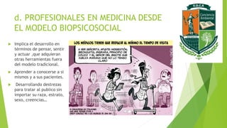 d. PROFESIONALES EN MEDICINA DESDE
EL MODELO BIOPSICOSOCIAL
 Implica el desarrollo en
términos de pensar, sentir
y actuar ,que adquieran
otras herramientas fuera
del modelo tradicional.
 Aprender a conocerse a si
mismos y a sus pacientes.
 Desarrollando destrezas
para tratar al publico sin
importar su raza, estrato,
sexo, creencias…
 