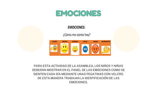 EMOCIONES
EMOCIONES
PARA ESTA ACTIVIDAD DE LA ASAMBLEA, LOS NIÑOS Y NIÑAS
DEBERÁN MOSTRAR EN EL PANEL DE LAS EMOCIONES COMO SE
SIENTEN CADA DÍA MEDIANTE UNAS PEGATINAS CON VELCRO.
DE ESTA MANERA TRABAJAN LA IDENTIFICACIÓN DE LAS
EMOCIONES.
